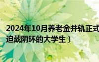 2024年10月养老金并轨正式文件全文（2024年10月09日强迫戴阴环的大学生）